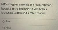 MTV is a good example of a "superstation,"
because in the beginning it was both a
broadcast station and a cable channel.
O True
O False
