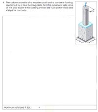 4. The column consists of a wooden post and a concrete footing,
separated by a steel bearing plate. Find the maximum safe value
of the axial load P if the working stresses are 1000 psi for wood and
450 psi for concrete.
12 in.
12 in.
Maximum safe load P (Ibs.)
