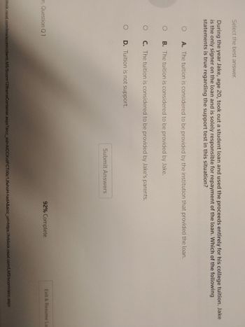 Select the best answer.
During the year Jake, age 20, took out a student loan and used the proceeds entirely for his college tuition. Jake
is the only signer on the loan and is solely responsible for repayment of the loan. Which of the following
statements is true regarding the support test in this situation?
O
A. The tuition is considered to be provided by the institution that provided the loan.
OB. The tuition is considered to be provided by Jake.
O C. The tuition is considered to be provided by Jake's parents.
O D. Tuition is not support.
m, Question Q1
Submit Answers
92% Complete
Exit & Resume La
block.csod.com/lms/scorm/clientLMS/Scorm 12lframeContainer.aspx?aicc_sid-AICCXvd FC TiXtc1JfwhoH-hadA&aicc_url=https://hrblock.csod.com/LMS/scorm/aicc.aspx