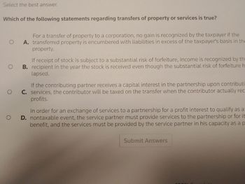 Select the best answer.
Which of the following statements regarding transfers of property or services is true?
For a transfer of property to a corporation, no gain is recognized by the taxpayer if the
O A. transferred property is encumbered with liabilities in excess of the taxpayer's basis in the
property.
O
O
O
If receipt of stock is subject to a substantial risk of forfeiture, income is recognized by th
B. recipient in the year the stock is received even though the substantial risk of forfeiture h
lapsed.
If the contributing partner receives a capital interest in the partnership upon contributi
C. services, the contributor will be taxed on the transfer when the contributor actually rec
profits.
In order for an exchange of services to a partnership for a profit interest to qualify as a
D. nontaxable event, the service partner must provide services to the partnership or for it
benefit, and the services must be provided by the service partner in his capacity as a p
Submit Answers