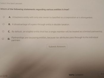 Select the best answer.
Which of the following statements regarding various entities is true?
O
O
O
A. A business entity with only one owner is classified as a corporation or is disregarded.
ion Q 10
B. A disadvantage of a pass-through entity is double taxation.
C. By default, an eligible entity that has a single member will be treated as a limited partnership.
Partnerships are taxpaying entities, because tax attributes pass through to the individual
partners.
O D.
Submit Answers
100% Complete
Exit