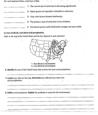 **Transcription for Educational Website:**

**Section 1: True or False Statements**

For each statement below, write true or false.

1. The current rate of extinction is decreasing significantly.
  
2. Island species are especially vulnerable to extinction.

3. Only a few factors threaten biodiversity.

4. The primary cause of extinction is loss of habitat.

5. Introduced species make biodiversity stronger and more stable.

**Section 2: Acid Precipitation**

In your textbook, read about acid precipitation.

Refer to the map of the United States and the key. Respond to each statement.

**Map Explanation:**

The map of the United States is marked with numbers 1 to 6, indicating levels of effect by acid precipitation, where:

- 1 = Most affected by acid precipitation
- 6 = Least affected by acid precipitation

**Questions Regarding the Map:**

6. Identify the area of the United States that receives the most acid precipitation.
  
7. Locate your state on the map. Determine how affected your state is by acid precipitation.

8. Define acid precipitation. Explain the problems it causes for the environment.

[Blank spaces provided for answers]