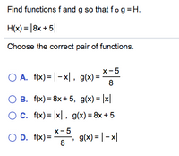 Find functions f and g so that fog = H.
H(x) = |8x + 5|
Choose the correct pair of functions.
x-5
O A. f(x) = |- x|, g(x) =-
8
O B. f(x) = 8x + 5, g(x) = |x|
Oc. f(x) = |x|, g(x) = 8x +5
x-5
O D. f(x) = , g(x)= |- x|
