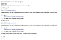 Consider the functions f(x) = 3x- 12 and g(x) =+4.
(a) Find f(g(x)).
(b) Find g(f(x)).
(c) Determine whether the functions f and g are inverses of each other.
(a) What is f(g(x))?
f(g(x)) =O (Simplify your answer.)
Give any values of x that need to be excluded from f(g(x)). Select the correct choice below and fill in any answer boxes within your choice.
O A. x#
(Use a comma to separate answers as needed.)
O B. No values should be excluded from the domain.
(b) What is g(f(x))?
g(f(x)) =|
(Simplify your answer.)
Give any values of x that need to be excluded from g(f(x)). Select the correct choice below and fill in any answer boxes within your choice.
O A. x#
(Use a comma to separate answers as needed.)
O B. No values should be excluded from the domain.
(c) Are the functions f and g inverses of each other? Choose the correct answer below.
Yes
No
