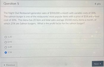 Question 5
4 pts
The Night Owl Restaurant generates sales of $900,000 a month with variable costs of 30%.
The salmon burger is one of the restaurants' most popular items with a price of $14 and a food
cost of 30%. The menu has 20 item and total sales average 20,000 menu items a month, of
which 25% are Salmon burgers. What is the profit factor for the salmon burger?
O1.20
O 0.93
1.49
1.56
◄ Previous
Next