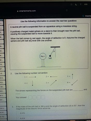 34) If You Laugh You Go to the No No Place VerRacs Try Not To Laugh 31
....
e...
is...
DV...
W...
te...
th...
27...
e d...
d w...
W g...
aw...
sho...
ge u...
ion...
cle a...
e of t...
smartermarks.com
tic fiel...
Use the following information to answer the next two questions
A neutral pith ball is suspended from an apparatus using a massless string.
A positively charged metal sphere on a stand is then brought near the pith ball,
causing the suspended ball to move towards it.
When the ball comes to rest again, the angle of deflection is 0. Assume the charged
sphere and pith ball ar level with one another.
2. Use the following number convention:
1 =
4 =
Net +
Your answer:
4.4 N
ball
2= +
5 =
3 =
The arrows representing the forces on the suspended pith ball are
6 =
(2₂
3. If the mass of the pith ball is 380 g and the angle of deflection (8) is 50°, then the
magnitude of the electric force would be
2.4 N
Smarter
and