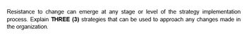 Resistance to change can emerge at any stage or level of the strategy implementation
process. Explain THREE (3) strategies that can be used to approach any changes made in
the organization.