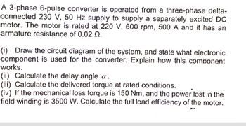 A 3-phase 6-pulse converter is operated from a three-phase delta-
connected 230 V, 50 Hz supply to supply a separately excited DC
motor. The motor is rated at 220 V, 600 rpm, 500 A and it has an
armature resistance of 0.02 Q.
(i) Draw the circuit diagram of the system, and state what electronic
component is used for the converter. Explain how this component
works.
(ii) Calculate the delay angle a.
(iii) Calculate the delivered torque at rated conditions.
(iv) If the mechanical loss torque is 150 Nm, and the power lost in the
field winding is 3500 W. Calculate the full load efficiency of the motor.