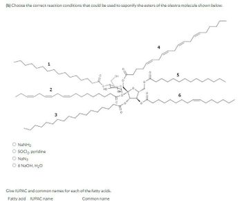 (b) Choose the correct reaction conditions that could be used to saponify the esters of the olestra molecule shown below.
O NaNH2
O SOCI 2. pyridine
O NaN3
○ 6 NaOH, H₂O
2
HO
3
Give IUPAC and common names for each of the fatty acids.
Fatty acid IUPAC name
Common name
OH
Olim
O
10
6