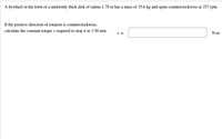 A flywheel in the form of a uniformly thick disk of radius 1.78 m has a mass of 35.6 kg and spins counterclockwise at 357 rpm.
If the positive direction of rotation is counterclockwise,
calculate the constant torque r required to stop it in 1.50 min.
T =
N-m

