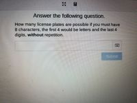 Answer the following question.
How many license plates are possible if you must have
8 characters, the first 4 would be letters and the last 4
digits, without repetition.
Submit
