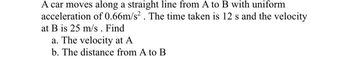 A car moves along a straight line from A to B with uniform
acceleration of 0.66m/s². The time taken is 12 s and the velocity
at B is 25 m/s. Find
a. The velocity at A
b. The distance from A to B