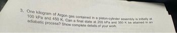 3. One kilogram of Argon gas contained in a piston-cylinder assembly is initially at
100 kPa and 450 K. Can a final state at 200 kPa and 350 K be attained in an
adiabatic process? Show complete details of your work.