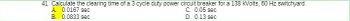 41. Calculate the clearing time of a 3 cycle duty power circuit breaker for a 138 kVolts, 60 Hz switchyard.
C. 0.05 sec
D. 0.13 sec
A. 0.0167 sec
B. 0.0833 sec