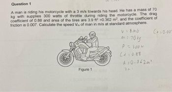 Question 1
A man is riding his motorcycle with a 3 m/s towards his head. He has a mass of 70
kg with supplies 300 watts of throttle during riding the motorcycle. The drag
coefficient of 0.88 and area of the tires are 3.9 ft² =0.362 m², and the coefficient of
friction is 0.007. Calculate the speed Vm of man in m/s at standard atmosphere.
V = 3 m/s
Figure 1
= 70 kg
P = 300W
(10.88
A=0.362m²
Vms
C+0.007