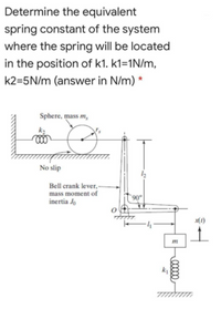 Determine the equivalent
spring constant of the system
where the spring will be located
in the position of k1. k1=1N/m,
k2=5N/m (answer in N/m) *
Sphere, mass m,
No slip
Bell crank lever, -
mass moment of
inertia Jo
06.
m
