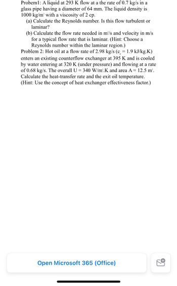 Probem: A liquid at 293 K flow at a the rate of 0.7 kg/s in a
glass pipe having a diameter of 64 mm. The liquid density is
1000 kg/m² with a viscosity of 2 cp.
(a) Calculate the Reynolds number. Is this flow turbulent or
laminar?
(b) Calculate the flow rate needed in m³/s and velocity in m/s
for a typical flow rate that is laminar. (Hint: Choose a
Reynolds number within the laminar region.)
Problem 2: Hot oil at a flow rate of 2.98 kg/s (c = 1.9 kJ/kg.K)
enters an existing counterflow exchanger at 395 K and is cooled
by water entering at 320 K (under pressure) and flowing at a rate
of 0.68 kg/s. The overall U = 340 W/m².K and area A = 12.5 m².
Calculate the heat-transfer rate and the exit oil temperature.
(Hint: Use the concept of heat exchanger effectiveness factor.)
Open Microsoft 365 (Office)
97