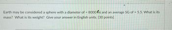 や
Earth may be considered a sphere with a diameter of 8000 fmi and an average SG of = 5.5. What is its
mass? What is its weight? Give your answer in English units. [30 points]