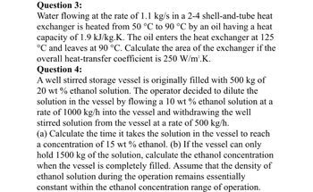 Question 3:
Water flowing at the rate of 1.1 kg/s in a 2-4 shell-and-tube heat
exchanger is heated from 50 °C to 90 °C by an oil having a heat
capacity of 1.9 kJ/kg.K. The oil enters the heat exchanger at 125
°C and leaves at 90 °C. Calculate the area of the exchanger if the
overall heat-transfer coefficient is 250 W/m².K.
Question 4:
A well stirred storage vessel is originally filled with 500 kg of
20 wt % ethanol solution. The operator decided to dilute the
solution in the vessel by flowing a 10 wt % ethanol solution at a
rate of 1000 kg/h into the vessel and withdrawing the well
stirred solution from the vessel at a rate of 500 kg/h.
(a) Calculate the time it takes the solution in the vessel to reach
a concentration of 15 wt % ethanol. (b) If the vessel can only
hold 1500 kg of the solution, calculate the ethanol concentration
when the vessel is completely filled. Assume that the density of
ethanol solution during the operation remains essentially
constant within the ethanol concentration range of operation.