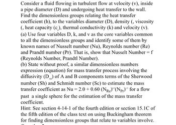 Consider a fluid flowing in turbulent flow at velocity (v), inside
a pipe diameter (D) and undergoing heat transfer to the wall.
Find the dimensionless groups relating the heat transfer
coefficient (h), to the variables diameter (D), density (, viscosity
(, heat capacity (c), thermal conductivity (k) and velocity (v).
(a) Use four variables D, k, and v as the core variables common
to all the dimensionless groups and identify some of them by
known names of Nusselt number (Nu), Reynolds number (Re)
and Prandtl number (Pr). That is, show that Nusselt Number = f
(Reynolds Number, Prandtl Number).
(b) State without proof, a similar dimensionless numbers
expression (equation) for mass transfer process involving the
diffusivity (D) of A and B components terms of the Sherwood
number (Sh) and Schmidt number (Sc) to estimate the mass
transfer coefficient as Nu 2.0+ 0.60 (NR)°³ (Npr)" for a flow
past a single sphere for the estimation of the mass transfer
coefficient.
=
Re
0.5
Hint: See section 4-14-1 of the fourth edition or section 15.1C of
the fifth edition of the class text on using Buckingham theorem
for finding dimensionless groups that relate to variables involve.