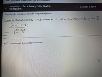 ### Homework: Set - Prerequisite Week 6
**Question 2, IR.9.4**

Check [here](#) for instructional material to complete this problem.

---

#### Evaluate the following formula for:
\[ p_1 - p_2 = 0 \]
\[ \bar{p} = 0.164948, \quad \bar{q} = 1 - \bar{p} \]
\[ x_1 = 79, \quad x_2 = 17 \]
\[ n_1 = 295, \quad n_2 = 287 \]
\[ \hat{p}_1 = \frac{x_1}{n_1}, \quad \hat{p}_2 = \frac{x_2}{n_2} \]

\[
z = \frac{(\hat{p}_1 - \hat{p}_2) - (p_1 - p_2)}{\sqrt{\frac{\bar{p} \cdot \bar{q}}{n_1} + \frac{\bar{p} \cdot \bar{q}}{n_2}}}
\]

\[
z = \boxed{\ \ \ \ \ \ \ \ \ \ \ } \quad \text{(Round to two decimal places as needed.)}
\]

---
**Explanation of the Formula:**
1. **\( \hat{p}_1 \) and \( \hat{p}_2 \)**: These are sample proportions calculated as:
   \[
   \hat{p}_1 = \frac{x_1}{n_1}, \quad \hat{p}_2 = \frac{x_2}{n_2}
   \]
   where \( x_1 \) and \( x_2 \) are the number of successes in each sample, and \( n_1 \) and \( n_2 \) are the sample sizes.

2. **\( \bar{p} \) and \( \bar{q} \)**: These are the pooled sample proportion and its complement.
   \[
   \bar{q} = 1 - \bar{p}
   \]

3. **Z-Score Calculation**:
   \[
   z = \frac{(\hat{p}_1 - \hat{p}_2) - (p_1 - p_2)}{\sqrt{\frac{\bar