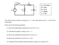 t=ti-
R2
t = 0 6
Vin= 10 V (DC)
+
R1= 10 N
R2= 10 2
!!
Vin
R1
C
C = 100 µF
t1 =1 ms
The switch has been closed for a long time. At f = 0 the switch opens, and at t = tj the switch is
closed again.
Please answer the following questions.
(1) Derive the mathematical expression for ve(t) for 0<t<t1.
(2) Calculate the capacitor voltage vc(t) at t = ti.
(3) Derive the mathematical expression for ve(t) for t >tj.
(4) Sketch the waveform of ve(t) for 0 <t<2 ms.
(5) Calculate the time instants when the capacitor voltage ve(t) is equal to 8 V.
