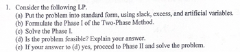 1. Consider the following LP.
(a) Put the problem into standard form, using slack, excess, and artificial variables.
(b) Formulate the Phase I of the Two-Phase Method.
(c) Solve the Phase I.
(d) Is the problem feasible? Explain your answer.
(e) If your answer to (d) yes, proceed to Phase II and solve the problem.