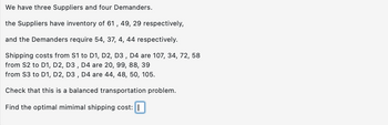 We
have three Suppliers and four Demanders.
the Suppliers have inventory of 61, 49, 29 respectively,
and the Demanders require 54, 37, 4, 44 respectively.
Shipping costs from S1 to D1, D2, D3, D4 are 107, 34, 72, 58
from S2 to D1, D2, D3, D4 are 20, 99, 88, 39
from S3 to D1, D2, D3, D4 are 44, 48, 50, 105.
Check that this is a balanced transportation problem.
Find the optimal mimimal shipping cost: I