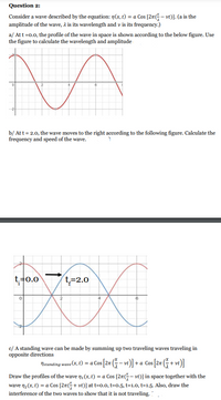 Question 2:
Consider a wave described by the equation: n(x, t) = a Cos [21- vt)]. (a is the
amplitude of the wave, a is its wavelength and v is its frequency.)
a/ Att =0.0, the profile of the wave in space is shown according to the below figure. Use
the figure to calculate the wavelength and amplitude
b/ Att = 2.0, the wave moves to the right according to the following figure. Calculate the
frequency and speed of the wave.
t+0.0
t=2.0
6
c/ A standing wave can be made by summing up two traveling waves traveling in
opposite directions
Nstanding wave (x, t) = a Cos [2r (– vt)] + a Cos [2r (- + vt)]
Draw the profiles of the wave n (x, t) = a Cos [27(G– vt)] in space together with the
wave n2(x, t) = a Cos [27G+ vt)] at t=0.0, t=0.5, t=1.0, t=1.5. Also, draw the
interference of the two waves to show that it is not traveling.
