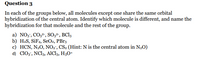 Question 3
In each of the groups below, all molecules except one share the same orbital
hybridization of the central atom. Identify which molecule is different, and name the
hybridization for that molecule and the rest of the group.
a) NO3, CO3²-, SO3²", BC13
b) H2S, SİF4, SeO2, PBr3
c) HCN, N2O, NO2", CS2 (Hint: N is the central atom in N2O)
d) ClO3', NC13, AICI3, H3O+
