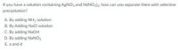 If you have a solution containing AGNO3 and Ni(NO3)2, how can you separate them with selective
precipitation?
A. By adding NH3 solution
B. By Adding NaCl solution
C. By adding NaOH
D. By adding NaNO3
E. a and d
