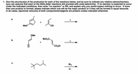 1. Give the structure(s) of the product(s) for each of the reactions below, and be sure to indicate any relative stereochemistry
(you can assume that each of the Diels-Alder reactions will proceed with endo selectivity). If no reaction is expected to occur
under the indicated conditions, then write "no reaction" or NR, and explain why you would expect nothing to occur. If more
than one product is formed, please indicate which one will be the major product or if they will be formed in equal amounts.
In all cases, equimolar amounts of both components/reagents are present unless indicated otherwise.
а.
A
Meo
CN
OMe
MeO2C.
b.
A
`CO,Et
C.
Br2
hv
