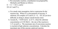 1. For enzymatic reaction, a mechanism was proposed by
Michaelis and Menten as follows:
ES k, and k,'
ES à E and P k,.
E + S
a. Use steady state assumption, derive expression for the
reaction rate. Where E is concentration of enzyme, S
substrate, ES complex of E and S, E = E, – ES. (If you have
difficulty in doing it, please consult lecture note)
b. Assume K = 0.038 mol.L' at 25 °C, when the substrate
concentration is 0.156 Mol.L', the rate of the reaction is
1.21 m mol/L.s. The maximum rate of conversion reaction
is reached at high substrate concentrations. Calculate the
maximum rate of this enzyme catalyzed reaction.
