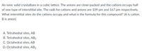 An ionic solid crystallizes in a cubic lattice. The anions are close-packed and the cations occupy half
of one type of interstitial site. The radii for cations and anions are 109 pm and 167 pm respectively.
What interstitial sites do the cations occupy and what is the formula for this compound? (A is cation,
B is anion)
A. Tetrahedral sites, AB
B. Tetrahedral sites, AB2
C. Octahedral sites, AB
D. Octahedral sites, AB2
