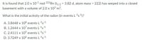 It is found that 2.0 x 10-5 mol 222Rn (t1/2 = 3.82 d, atom mass = 222) has seeped into a closed
basement with a volume of 2.0 x 10³ m3.
%3!
What is the initial activity of the radon (in events L-15-1)?
A. 3.8648 x 108 events L1s1
B. 1.2644 x 107 events L1s1
C. 2.4111 x 10' events L1s1
D. 3.7249 x 106 events L-1s1
