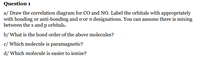 Question 1
a/ Draw the correlation diagram for CO and NO. Label the orbitals with appropriately
with bonding or anti-bonding and o or a designations. You can assume there is mixing
between the s and p orbitals.
b/ What is the bond order of the above molecules?
c/ Which molecule is paramagnetic?
d/ Which molecule is easier to ionize?
