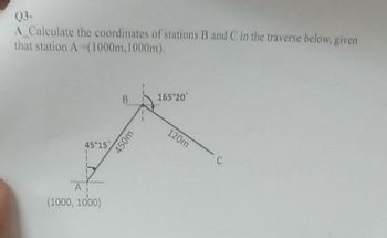 Q3-
A_Calculate the coordinates of stations B and C in the traverse below, given
that station A (1000m, 1000m).
45 15
A
(1000, 1000)
B
450m
165 20
120m