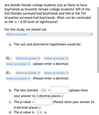 Are blonde female college students just as likely to have
boyfriends as brunette female college students? 429 of the
632 blondes surveyed had boyfriends and 544 of the 741
brunettes surveyed had boyfriends. What can be concluded
at the a = 0.05 level of significance?
For this study, we should use
Select an answer
a. The null and alternative hypotheses would be:
Но:
Select an answer <
Select an answer >
Select an answer O (please enter a decimal)
H1:
Select an answer >
Select an answer <
Select an answer O (Please enter a decimal)
b. The test statistic ? o
(please show
your answer to 3 decimal places.)
c. The p-value =
(Please show your answer to
4 decimal places.)
d. The p-value is ? O a
