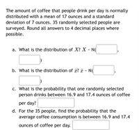 The amount of coffee that people drink per day is normally
distributed with a mean of 17 ounces and a standard
deviation of 7 ounces. 35 randomly selected people are
surveyed. Round all answers to 4 decimal places where
possible.
a. What is the distribution of X? X - N(
b. What is the distribution of ¤? ¤ - N(
c. What is the probability that one randomly selected
person drinks between 16.9 and 17.4 ounces of coffee
per day?
d. For the 35 people, find the probability that the
average coffee consumption is between 16.9 and 17.4
ounces of coffee per day.
