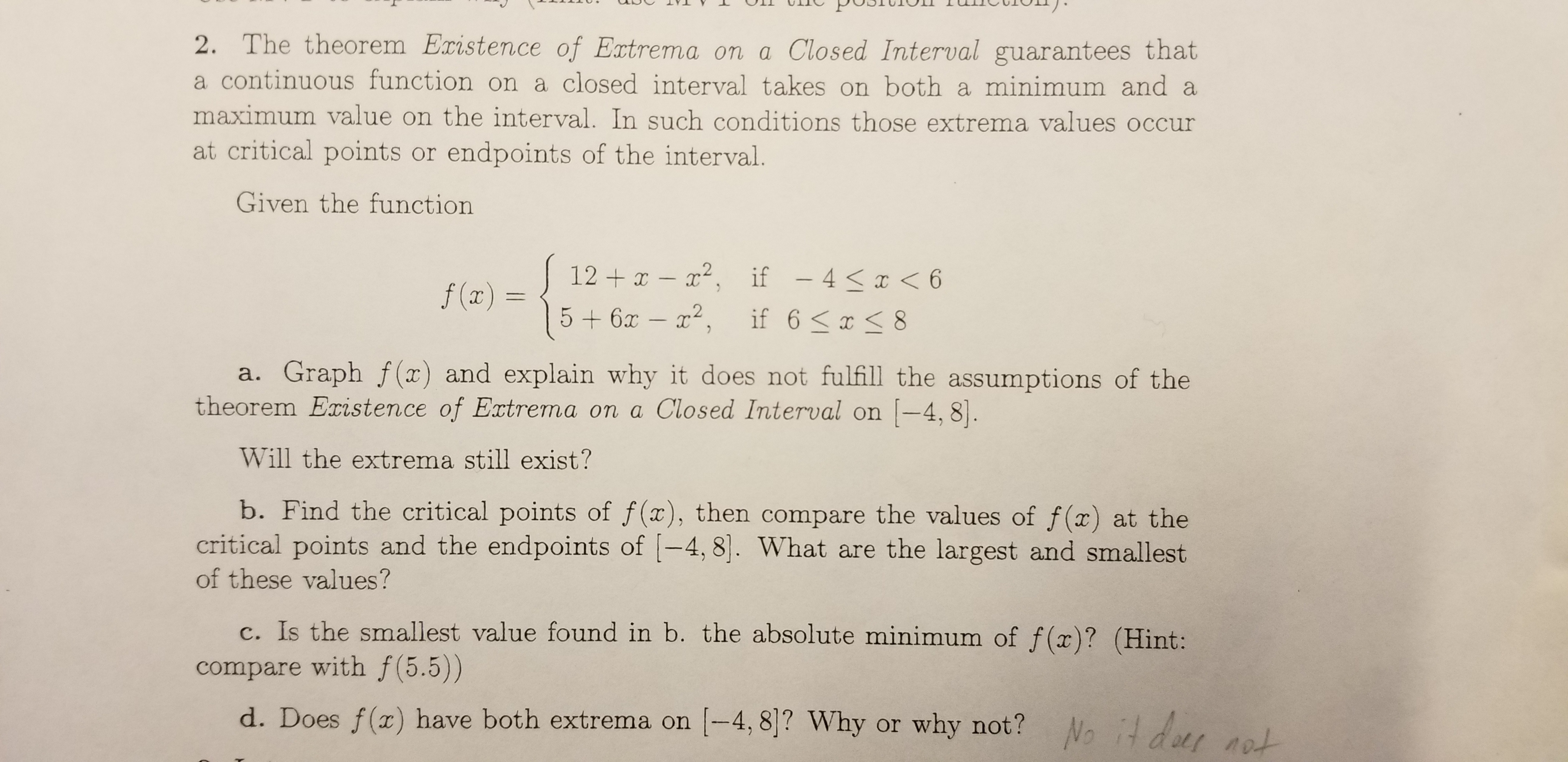 2. The theorem Existence of Extrema on a Closed Interval guarantees that
a continuous function on a closed interval takes on both a minimum and a
maximum value on the interval. In such conditions those extrema values occur
at critical points or endpoints of the interval.
Given the function
12 x - 2, if - 4x < 6
5+6x- 2,
f(x)
if 6 x 8
TC
a. Graph f(x) and explain why it does not fulfill the assumptions of the
theorem Existence of Extrema on a Closed Interval on -4, 8
Will the extrema still exist?
b. Find the critical points of f(x), then compare the values of f(x) at the
critical points and the endpoints of -4, 8. What are the largest and smallest
of these values?
Is the smallest value found in b. the absolute minimum of f(x)? (Hint:
compare with f(5.5))
d. Does f(x) have both extrema on -4, 8]? Why or why not?
No it der nat
