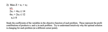 2) Max Z = X1 + X2
s.t.
2x1 + 4x2 ≤ 14
6x1 + 2x2 ≤ 12
Xi≥ 0
Study the coefficients of the variables in the objective function of each problem. These represent the profit
contributions of products X₁ and x2 in each problem. Try to understand intuitively why the optimal solution
is changing for each problem (at a different corner point).