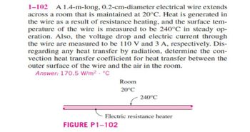 1-102 A 1.4-m-long, 0.2-cm-diameter electrical wire extends
across a room that is maintained at 20°C. Heat is generated in
the wire as a result of resistance heating, and the surface tem-
perature of the wire is measured to be 240°C in steady op-
eration. Also, the voltage drop and electric current through
the wire are measured to be 110 V and 3 A, respectively. Dis-
regarding any heat transfer by radiation, determine the con-
vection heat transfer coefficient for heat transfer between the
outer surface of the wire and the air in the room.
Answer: 170.5 W/m². °C
Room
20°C
FIGURE P1-102
240°C
Electric resistance heater