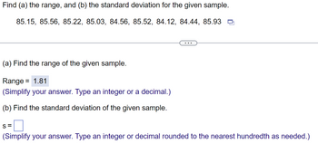 Find (a) the range, and (b) the standard deviation for the given sample.
85.15, 85.56, 85.22, 85.03, 84.56, 85.52, 84.12, 84.44, 85.93
(a) Find the range of the given sample.
Range = 1.81
(Simplify your answer. Type an integer or a decimal.)
(b) Find the standard deviation of the given sample.
S=
(Simplify your answer. Type an integer or decimal rounded to the nearest hundredth as needed.)