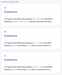 Chapter 5, Problem 32RE
(a)
To determine
To compute: The initial value problem
+ 4x = sin 41 with initial
dt2
conditions x (0) = 0, x' (0) = vo > 0 and also to find the first time t1.
(b)
To determine
+x = sin 4t with initial
condition x (t1) = 0 and to find x' (t1). Also to evaluate the time t2.
To compute: The differential equaiton
(c)
To determine
To compute: The initial value problem + 4x = sin 4t with initial
condition x (12) = 0 and to find x' (t2). Also to evaluate the time t3.
