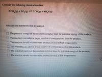 Consider the following chemical reaction.
2CH,(g) +30,(g) – 2CO(g) + 4H,O()
Select all the statements that are correct.
The potential energy of the reactants is higher than the potential energy of the products.
O The reactants can adopt a larger number of configurations than the products.
The reaction should become more product favored at hiph temperatures.
IThe reactants can adopt a fewer number of confipurations than the products.
I The potential energy of he reactants is lower than the potential energy of the products.
The reaction should become more product lavored at low temperatures.
