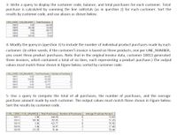 3- Write a query to display the customer code, balance, and total purchases for each customer. Total
purchase is calculated by summing the line subtotals (as in question 2) for each customer. Sort the
results by customer code, and use aliases as shown below.
CUS CODE CUS BALANCE | Tetal Purchases
O 00
345 86
0.00
O 00
216 55
10011
444.00
10012
10014
10015
10018
153.85
422.77
34 97
TO 44
4- Modify the query in (question 3) to include the number of individual product purchases made by each
customer. (In other words, if the customer's invoice is based on three products, one per LINE_NUMBER,
you count three product purchases. Note that in the original invoice data, customer 10011 generated
three invoices, which contained a total of six lines, each representing a product purchase.) The output
values must match those shown in Figure below, sorted by customer code.
CUS CODE CUS BALANCE| Tot al Purchases Number of Penthases
10011
10012
10014
000
444 00
163 65
422.77
3497
70.44
345 86
000
10015
10018
216 56
5- Use a query to compute the total of all purchases, the number of purchases, and the average
purchase amount made by each customer. The output values must match those shown in Figure below.
Sort the results by customer code.
CUS_CODE CUS_BALANCE Total Purchases Number of Purchases
Average Purchase Amount
10011
D.00
444.00
74.00
10012
345.86
153.85
3
51.28
70. 46
17.48
10014
D.00
422.77
10015
D.00
34.97
2
10018
216.55
70.44
1
70.44
