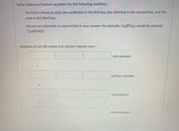 Write balanced chemical equations for the following reactions.
For EACH chemical, write the coefficient in the first box, the chemical in the second box, and the
state in the third box.
Do not use subscripts or superscripts in your answer: for example, Ca3(POa2 would be entered
"Ca3(PO4)2".
Solutions of iron (III) sulfate and calcium chloride react.
iron reactant
calcium reactant
iron product
calcium product
