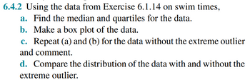 6.4.2 Using the data from Exercise 6.1.14 on swim times,
a. Find the median and quartiles for the data.
b. Make a box plot of the data.
c. Repeat (a) and (b) for the data without the extreme outlier
and comment.
d. Compare the distribution of the data with and without the
extreme outlier.