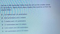 Cait has a 300-centimeter ribbon that she will cut into smaller pieces
for decorations. Select all the ribbon lengths that could be cut from the
original ribbon.
(A)
1.8 meters and 110 centimeters
B 200 centimeters and 2 meters
© 3 meters and 115 centimeters
O 17 centimeters and 2.9 meters
e 0.63 meters and 230 centimeters
(F)
192 centimeters and 0.19 meters
