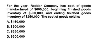 For the year, Redder Company has cost of goods
manufactured of $600,000, beginning finished goods
inventory of $200,000, and ending finished goods
inventory of $250,000. The cost of goods sold is:
A. $450,000
B. $500,000
C. $550,000
D. $600,000